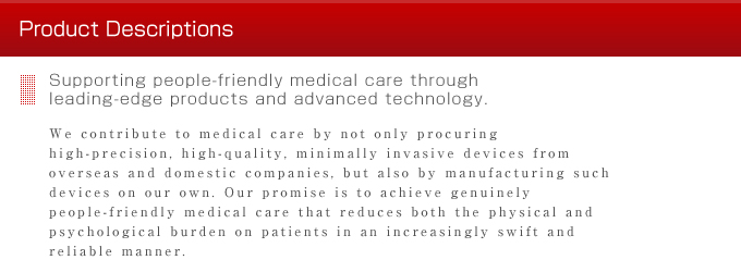 
Product Descriptions
Supporting people-friendly medical care through 
leading-edge products and advanced technology.
We contribute to medical care by not only procuring high-precision, high-quality, minimally invasive devices from overseas and domestic companies, but also by manufacturing such devices on our own. Our promise is to achieve genuinely people-friendly medical care that reduces both the physical and psychological burden on patients in an increasingly swift and reliable manner.