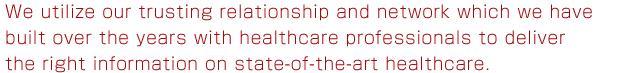 We utilize our trusting relationship and network which we have built over the years with healthcare professionals to deliver the right information on state-of-the-art healthcare.