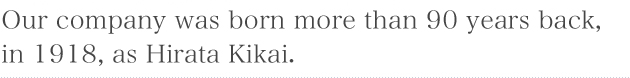 Our company was born more than 90 years back, in 1918, as Hirata Kikai.